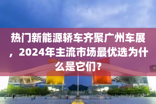 熱門新能源轎車齊聚廣州車展，2024年主流市場最優(yōu)選為什么是它們？