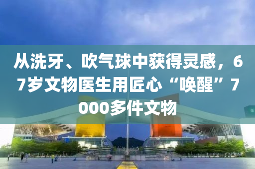 從洗牙、吹氣球中獲得靈感，67歲文物醫(yī)生用匠心“喚醒”7000多件文物