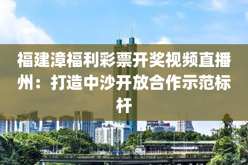 福建漳福利彩票開獎視頻直播州：打造中沙開放合作示范標(biāo)桿