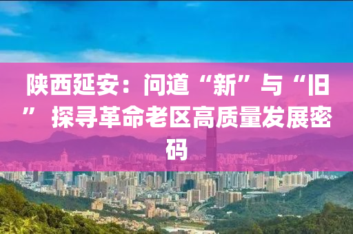 陜西延安：?jiǎn)柕馈靶隆迸c“舊” 探尋革命老區(qū)高質(zhì)量發(fā)展密碼