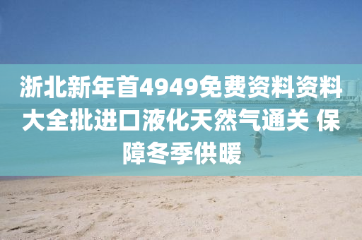 浙北新年首4949免費(fèi)資料資料大全批進(jìn)口液化天然氣通關(guān) 保障冬季供暖