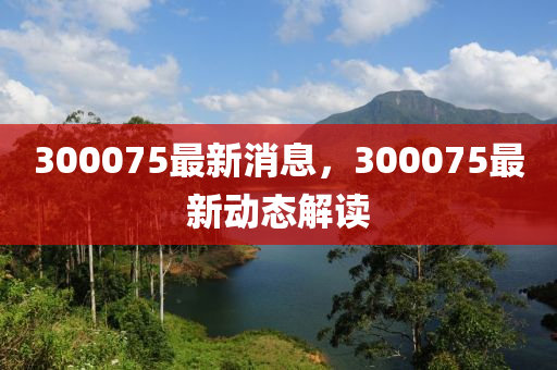 300075最新消息，300075最新動態(tài)解讀