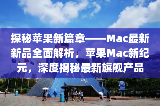 探秘蘋果新篇章——Mac最新新品全面解析，蘋果Mac新紀(jì)元，深度揭秘最新旗艦產(chǎn)品