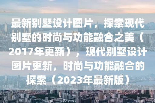 最新別墅設(shè)計(jì)圖片，探索現(xiàn)代別墅的時(shí)尚與功能融合之美（2017年更新），現(xiàn)代別墅設(shè)計(jì)圖片更新，時(shí)尚與功能融合的探索（2023年最新版）