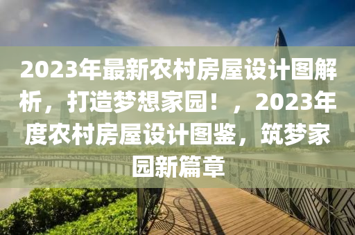 2023年最新農(nóng)村房屋設(shè)計圖解析，打造夢想家園！，2023年度農(nóng)村房屋設(shè)計圖鑒，筑夢家園新篇章