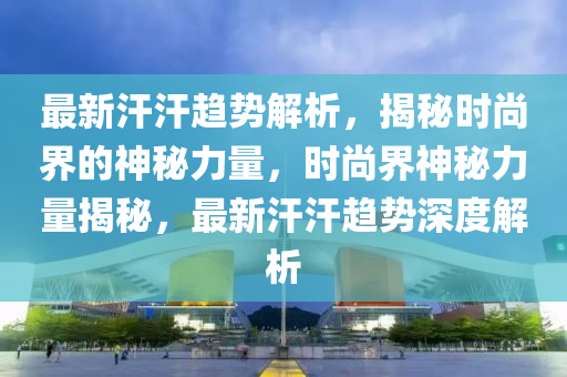 最新汗汗趨勢解析，揭秘時(shí)尚界的神秘力量，時(shí)尚界神秘力量揭秘，最新汗汗趨勢深度解析