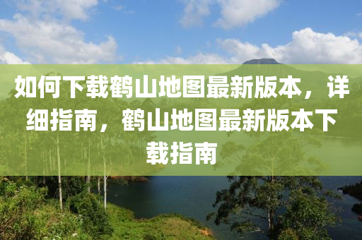 如何下載鶴山地圖最新版本，詳細(xì)指南，鶴山地圖最新版本下載指南