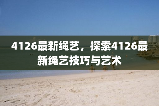 4126最新繩藝，探索4126最新繩藝技巧與藝術