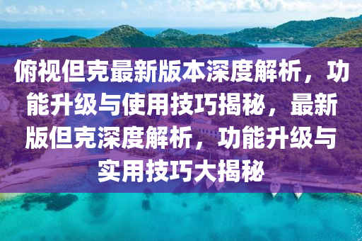 俯視但克最新版本深度解析，功能升級與使用技巧揭秘，最新版但克深度解析，功能升級與實用技巧大揭秘