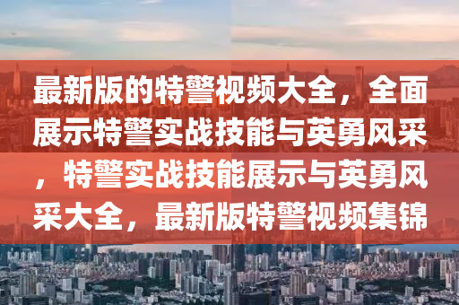 最新版的特警視頻大全，全面展示特警實戰(zhàn)技能與英勇風采，特警實戰(zhàn)技能展示與英勇風采大全，最新版特警視頻集錦