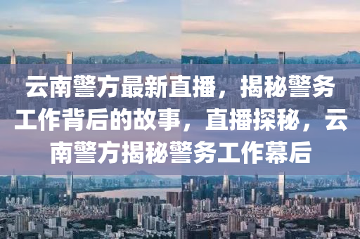 云南警方最新直播，揭秘警務工作背后的故事，直播探秘，云南警方揭秘警務工作幕后