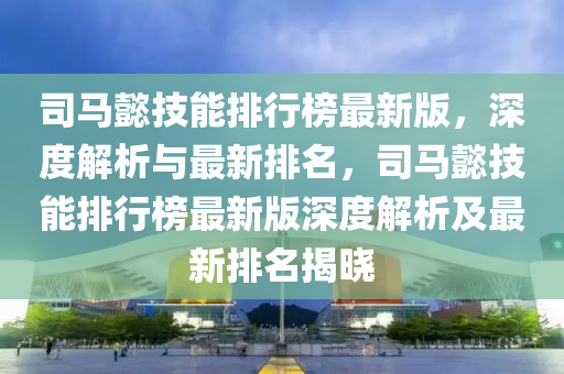 司馬懿技能排行榜最新版，深度解析與最新排名，司馬懿技能排行榜最新版深度解析及最新排名揭曉