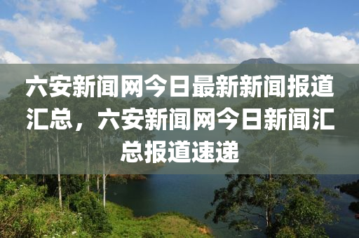 六安新聞網(wǎng)今日最新新聞報道匯總，六安新聞網(wǎng)今日新聞匯總報道速遞