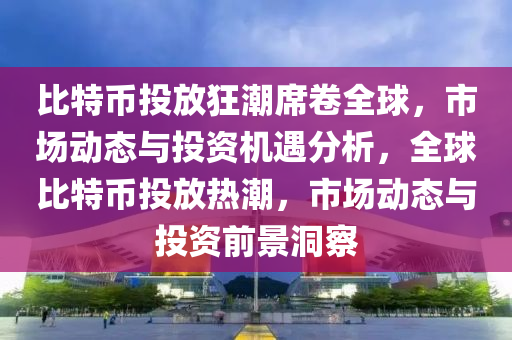 比特幣投放狂潮席卷全球，市場動態(tài)與投資機遇分析，全球比特幣投放熱潮，市場動態(tài)與投資前景洞察