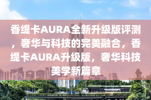 香緹卡AURA全新升級版評測，奢華與科技的完美融合，香緹卡AURA升級版，奢華科技美學(xué)新篇章