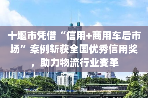 十堰市憑借“信用+商用車(chē)后市場(chǎng)”案例斬獲全國(guó)優(yōu)秀信用獎(jiǎng)，助力物流行業(yè)變革