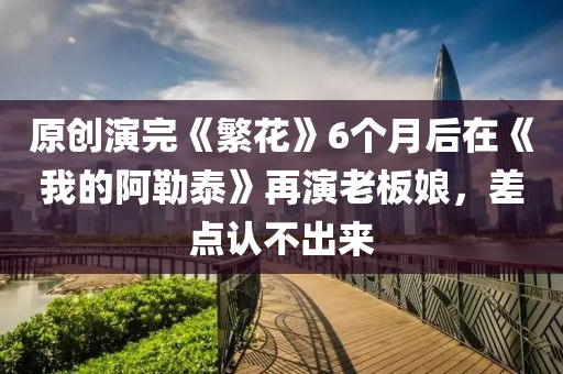 原創(chuàng)演完《繁花》6個(gè)月后在《我的阿勒泰》再演老板娘，差點(diǎn)認(rèn)不出來