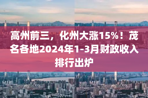 高州前三，化州大漲15%！茂名各地2024年1-3月財(cái)政收入排行出爐