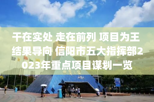 干在實處 走在前列 項目為王 結(jié)果導向 信陽市五大指揮部2023年重點項目謀劃一覽