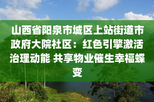 山西省陽泉市城區(qū)上站街道市政府大院社區(qū)：紅色引擎激活治理動能 共享物業(yè)催生幸福蝶變