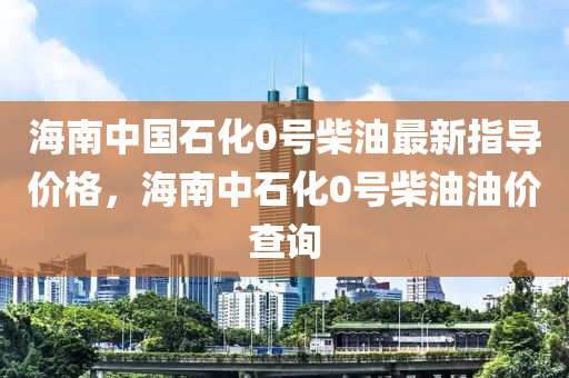 海南中國石化0號柴油最新指導(dǎo)價格，海南中石化0號柴油油價查詢