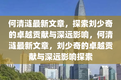 何清漣最新文章，探索劉少奇的卓越貢獻與深遠影響，何清漣最新文章，劉少奇的卓越貢獻與深遠影響探索