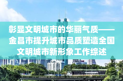 彰顯文明城市的華麗氣質(zhì)——金昌市提升城市品質(zhì)塑造全國(guó)文明城市新形象工作綜述