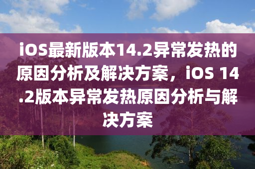 iOS最新版本14.2異常發(fā)熱的原因分析及解決方案，iOS 14.2版本異常發(fā)熱原因分析與解決方案