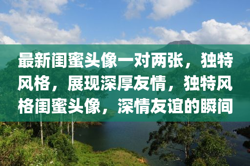 最新閨蜜頭像一對兩張，獨特風(fēng)格，展現(xiàn)深厚友情，獨特風(fēng)格閨蜜頭像，深情友誼的瞬間