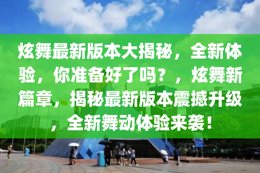 炫舞最新版本大揭秘，全新體驗，你準備好了嗎？，炫舞新篇章，揭秘最新版本震撼升級，全新舞動體驗來襲！