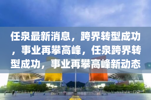 任泉最新消息，跨界轉(zhuǎn)型成功，事業(yè)再攀高峰，任泉跨界轉(zhuǎn)型成功，事業(yè)再攀高峰新動態(tài)