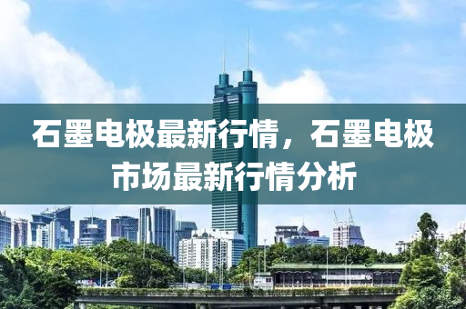 石墨電極最新行情，石墨電極市場最新行情分析