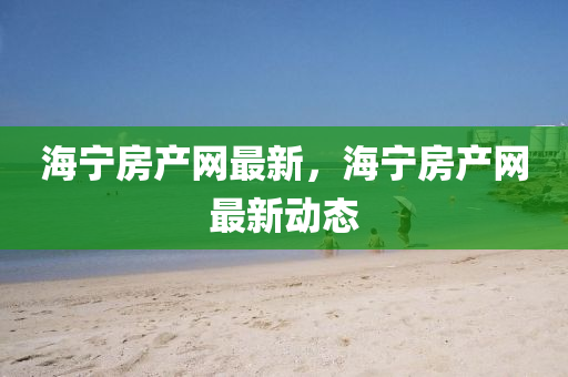 海寧房產(chǎn)網(wǎng)最新，海寧房產(chǎn)網(wǎng)最新動態(tài)