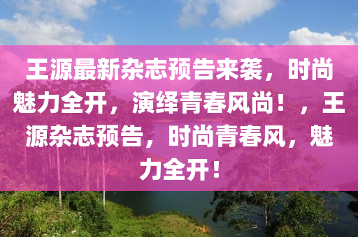 王源最新雜志預(yù)告來襲，時(shí)尚魅力全開，演繹青春風(fēng)尚！，王源雜志預(yù)告，時(shí)尚青春風(fēng)，魅力全開！