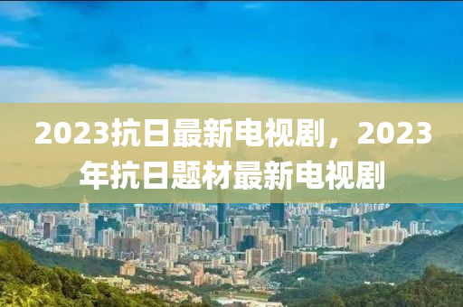 2023抗日最新電視劇，2023年抗日題材最新電視劇