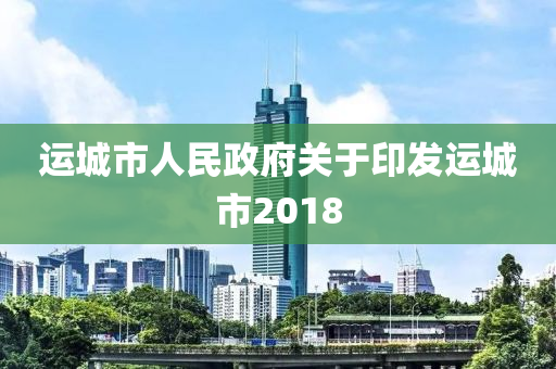 運(yùn)城市人民政府關(guān)于印發(fā)運(yùn)城市2018