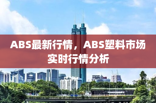 ABS最新行情，ABS塑料市場(chǎng)實(shí)時(shí)行情分析