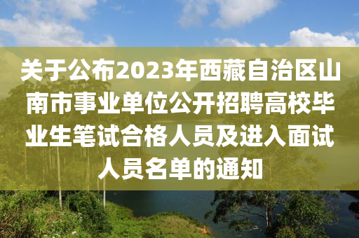 關(guān)于公布2023年西藏自治區(qū)山南市事業(yè)單位公開招聘高校畢業(yè)生筆試合格人員及進入面試人員名單的通知