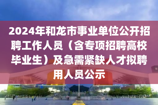 2024年和龍市事業(yè)單位公開招聘工作人員（含專項招聘高校畢業(yè)生）及急需緊缺人才擬聘用人員公示