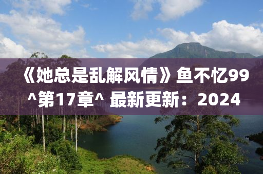 《她總是亂解風(fēng)情》魚不憶99 ^第17章^ 最新更新：2024