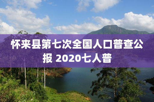 懷來(lái)縣第七次全國(guó)人口普查公報(bào) 2020七人普