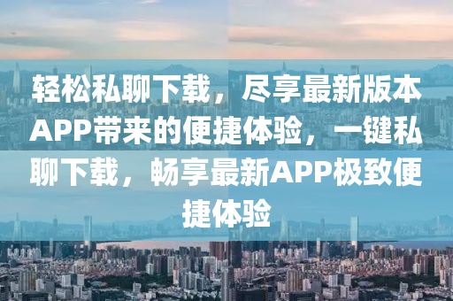 輕松私聊下載，盡享最新版本APP帶來(lái)的便捷體驗(yàn)，一鍵私聊下載，暢享最新APP極致便捷體驗(yàn)