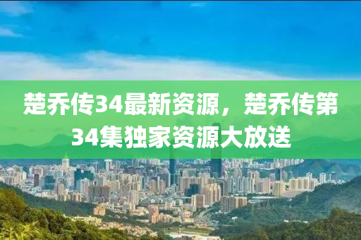 楚喬傳34最新資源，楚喬傳第34集獨(dú)家資源大放送