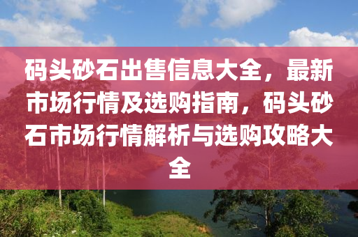 碼頭砂石出售信息大全，最新市場行情及選購指南，碼頭砂石市場行情解析與選購攻略大全