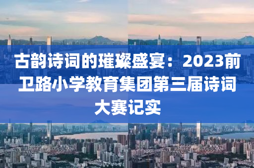 古韻詩詞的璀璨盛宴：2023前衛(wèi)路小學教育集團第三屆詩詞大賽記實