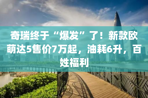 奇瑞終于“爆發(fā)”了！新款歐萌達5售價7萬起，油耗6升，百姓福利