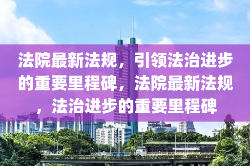 法院最新法規(guī)，引領(lǐng)法治進(jìn)步的重要里程碑，法院最新法規(guī)，法治進(jìn)步的重要里程碑