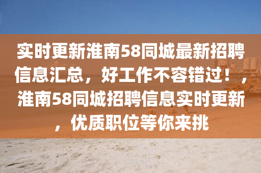 實時更新淮南58同城最新招聘信息匯總，好工作不容錯過！，淮南58同城招聘信息實時更新，優(yōu)質(zhì)職位等你來挑