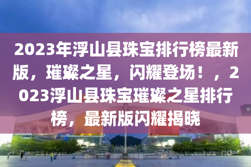 2023年浮山縣珠寶排行榜最新版，璀璨之星，閃耀登場！，2023浮山縣珠寶璀璨之星排行榜，最新版閃耀揭曉