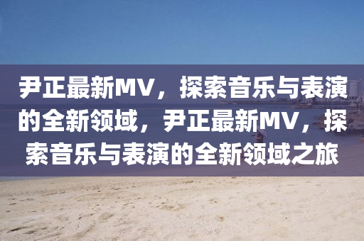 尹正最新MV，探索音樂(lè)與表演的全新領(lǐng)域，尹正最新MV，探索音樂(lè)與表演的全新領(lǐng)域之旅